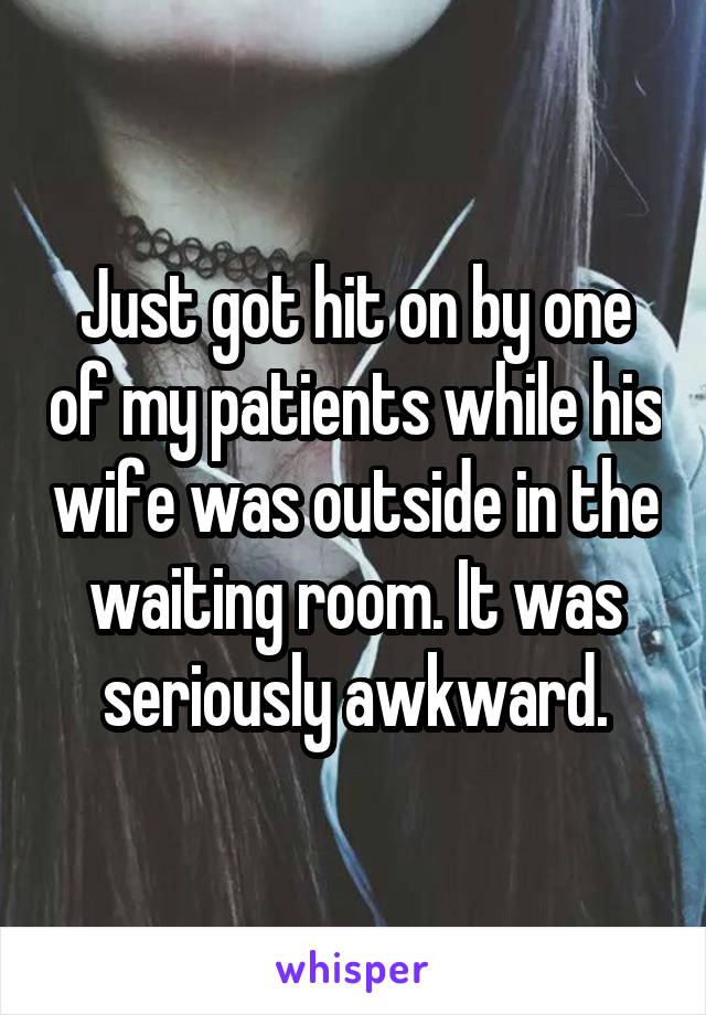 Just got hit on by one of my patients while his wife was outside in the waiting room. It was seriously awkward.