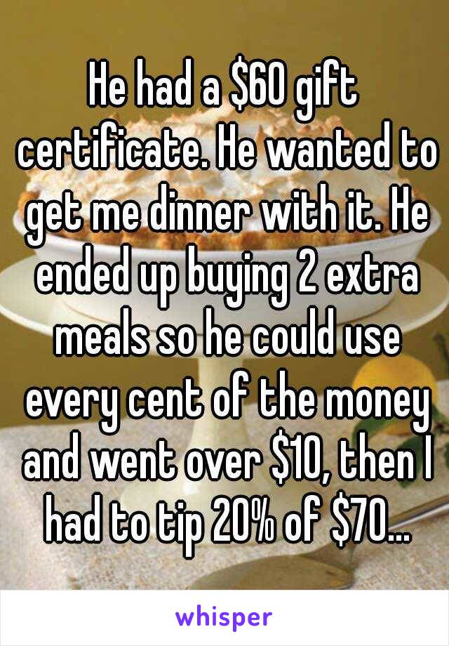 He had a $60 gift certificate. He wanted to get me dinner with it. He ended up buying 2 extra meals so he could use every cent of the money and went over $10, then I had to tip 20% of $70...