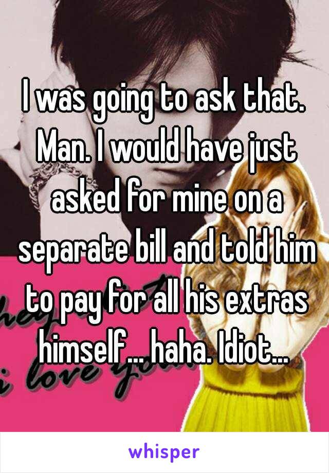 I was going to ask that. Man. I would have just asked for mine on a separate bill and told him to pay for all his extras himself... haha. Idiot... 