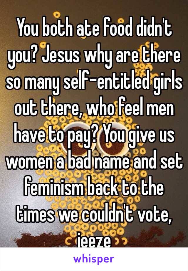 You both ate food didn't you? Jesus why are there so many self-entitled girls out there, who feel men have to pay? You give us women a bad name and set feminism back to the times we couldn't vote, jeeze 