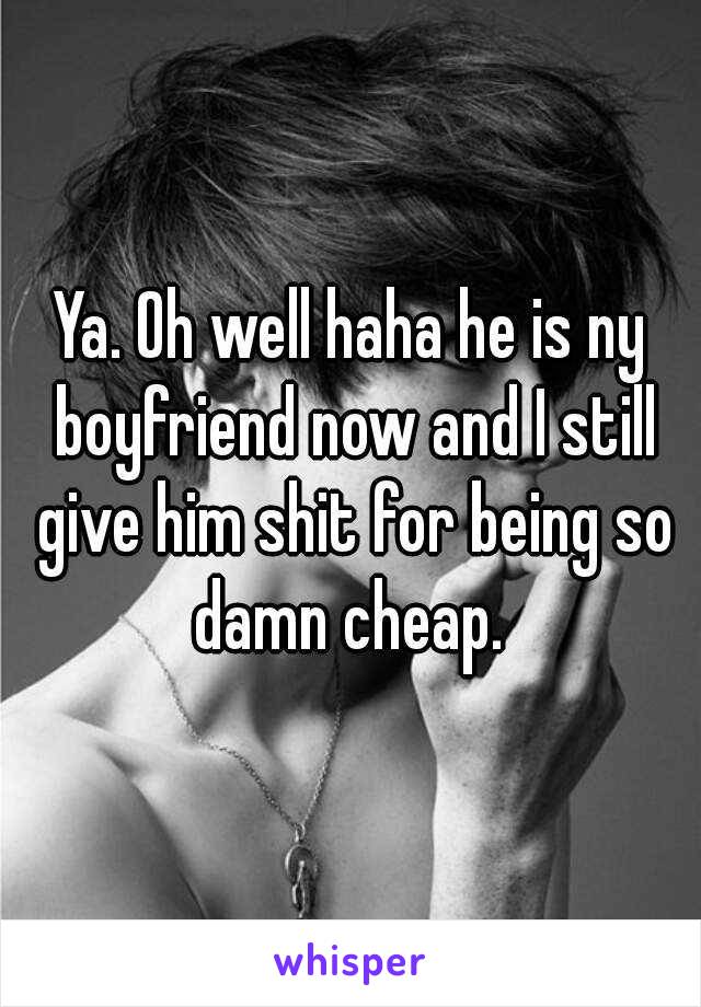 Ya. Oh well haha he is ny boyfriend now and I still give him shit for being so damn cheap. 