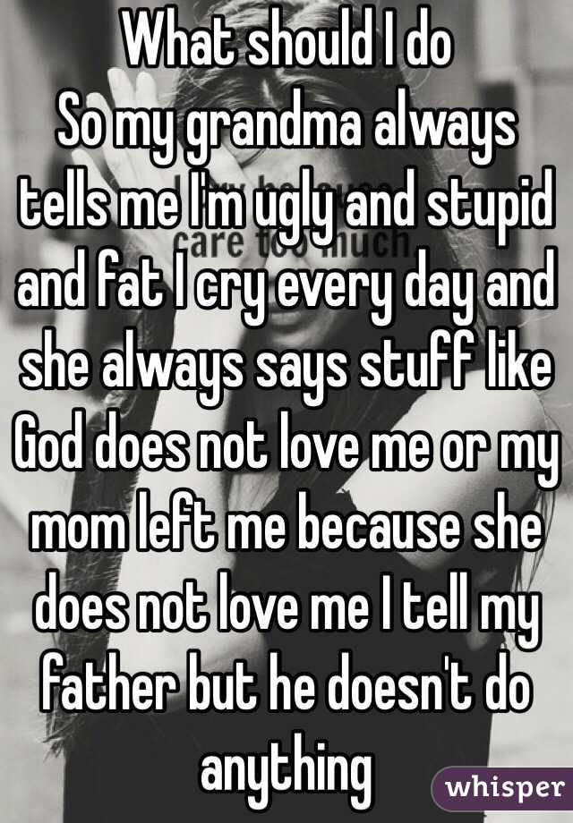What should I do 
So my grandma always tells me I'm ugly and stupid and fat I cry every day and she always says stuff like God does not love me or my mom left me because she does not love me I tell my father but he doesn't do anything 