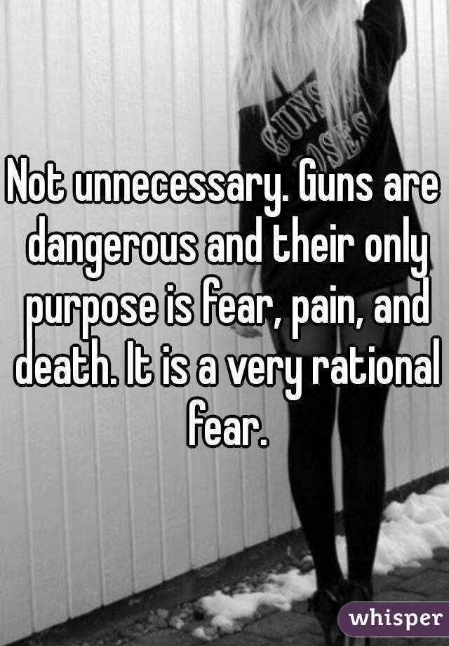 Not unnecessary. Guns are dangerous and their only purpose is fear, pain, and death. It is a very rational fear.