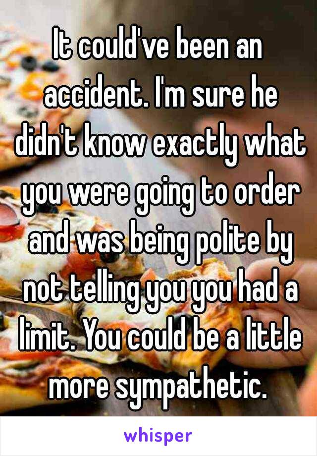 It could've been an accident. I'm sure he didn't know exactly what you were going to order and was being polite by not telling you you had a limit. You could be a little more sympathetic. 