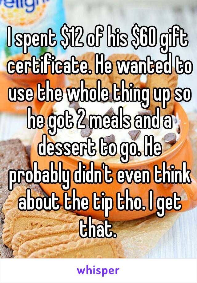 I spent $12 of his $60 gift certificate. He wanted to use the whole thing up so he got 2 meals and a dessert to go. He probably didn't even think about the tip tho. I get that. 