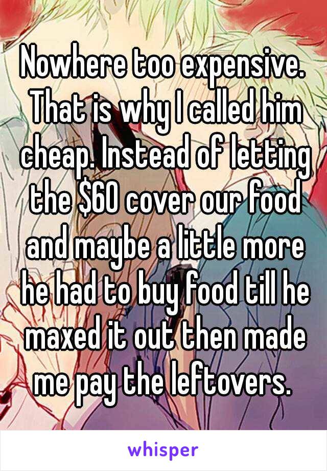 Nowhere too expensive. That is why I called him cheap. Instead of letting the $60 cover our food and maybe a little more he had to buy food till he maxed it out then made me pay the leftovers. 