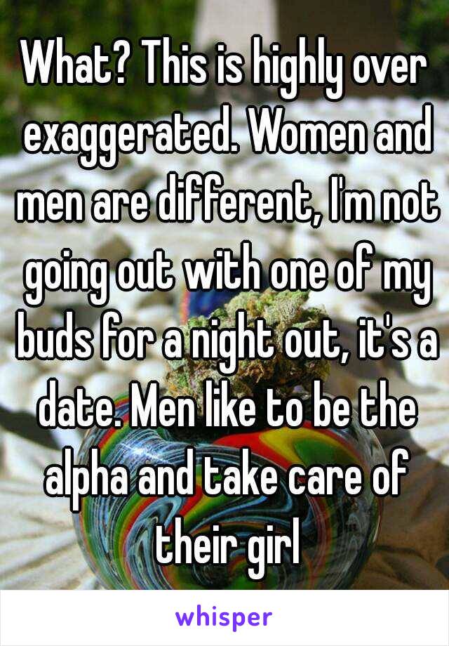 What? This is highly over exaggerated. Women and men are different, I'm not going out with one of my buds for a night out, it's a date. Men like to be the alpha and take care of their girl
