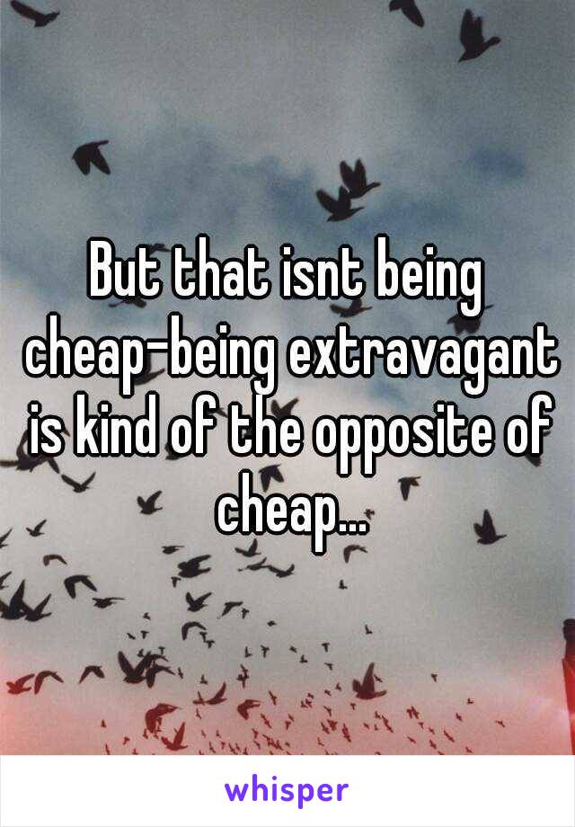 But that isnt being cheap-being extravagant is kind of the opposite of cheap...