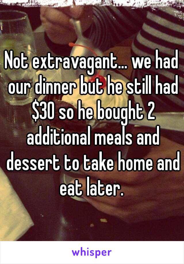 Not extravagant... we had our dinner but he still had $30 so he bought 2 additional meals and dessert to take home and eat later. 