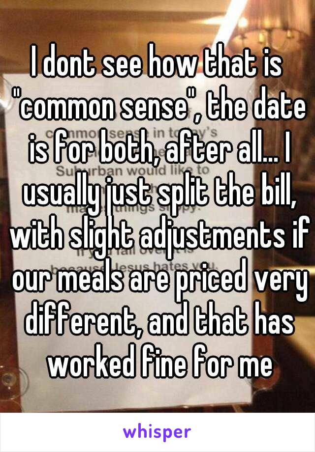 I dont see how that is "common sense", the date is for both, after all... I usually just split the bill, with slight adjustments if our meals are priced very different, and that has worked fine for me