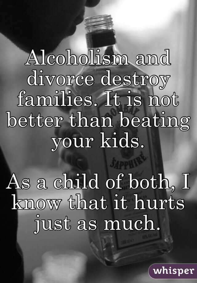 Alcoholism and divorce destroy families. It is not better than beating your kids.

As a child of both, I know that it hurts just as much. 
