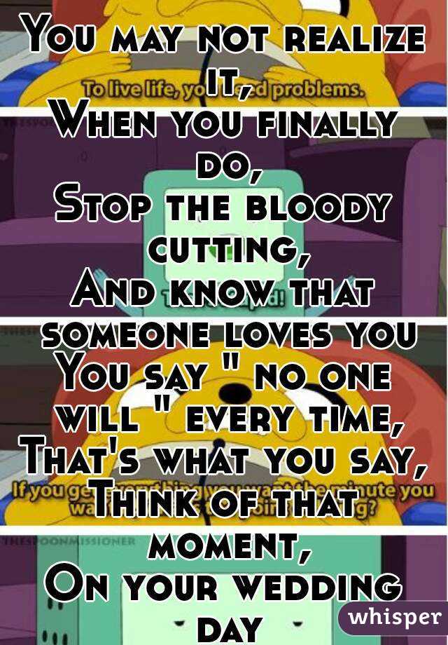 You may not realize it,
When you finally do,
Stop the bloody cutting,
And know that someone loves you
You say " no one will " every time,
That's what you say,
Think of that moment,
On your wedding day