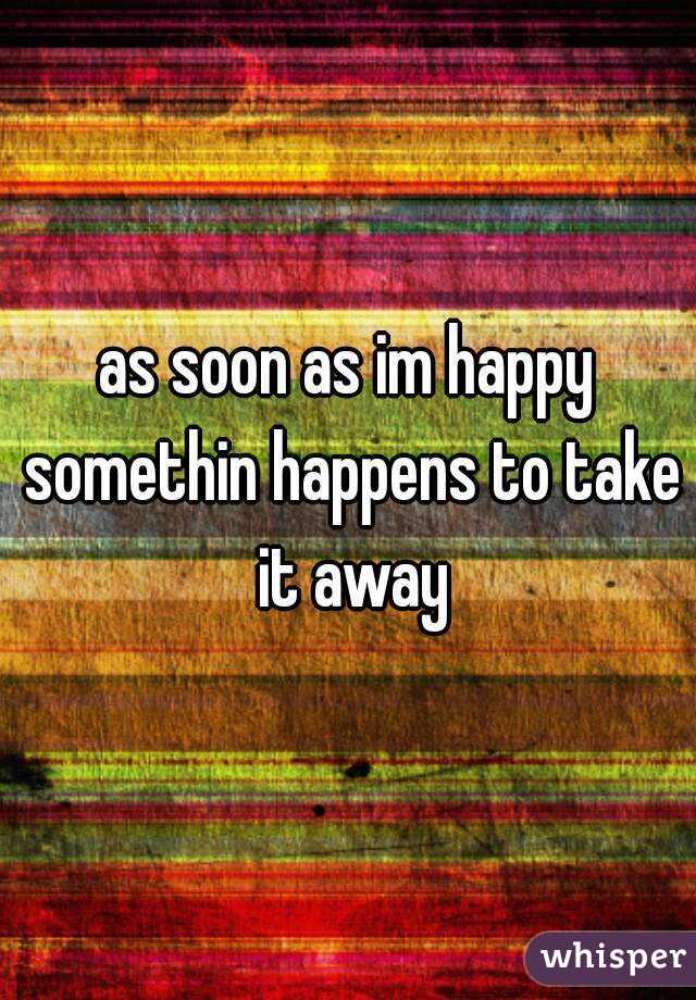 as soon as im happy somethin happens to take it away