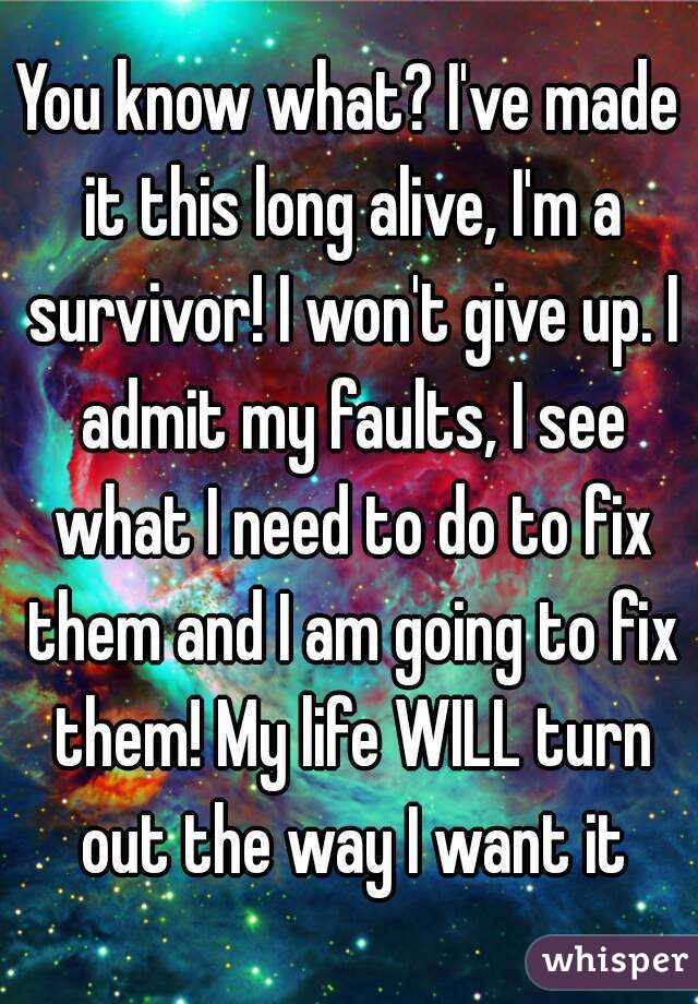 You know what? I've made it this long alive, I'm a survivor! I won't give up. I admit my faults, I see what I need to do to fix them and I am going to fix them! My life WILL turn out the way I want it