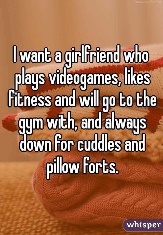 I want a girlfriend who plays videogames, likes fitness and will go to the gym with, and always down for cuddles and pillow forts.