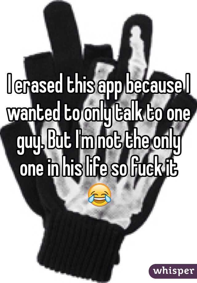 I erased this app because I wanted to only talk to one guy. But I'm not the only one in his life so fuck it 😂