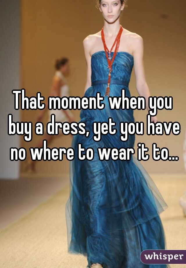 That moment when you buy a dress, yet you have no where to wear it to...