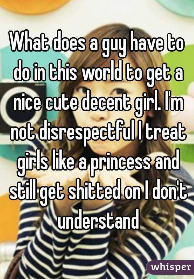 What does a guy have to do in this world to get a nice cute decent girl. I'm not disrespectful I treat girls like a princess and still get shitted on I don't understand