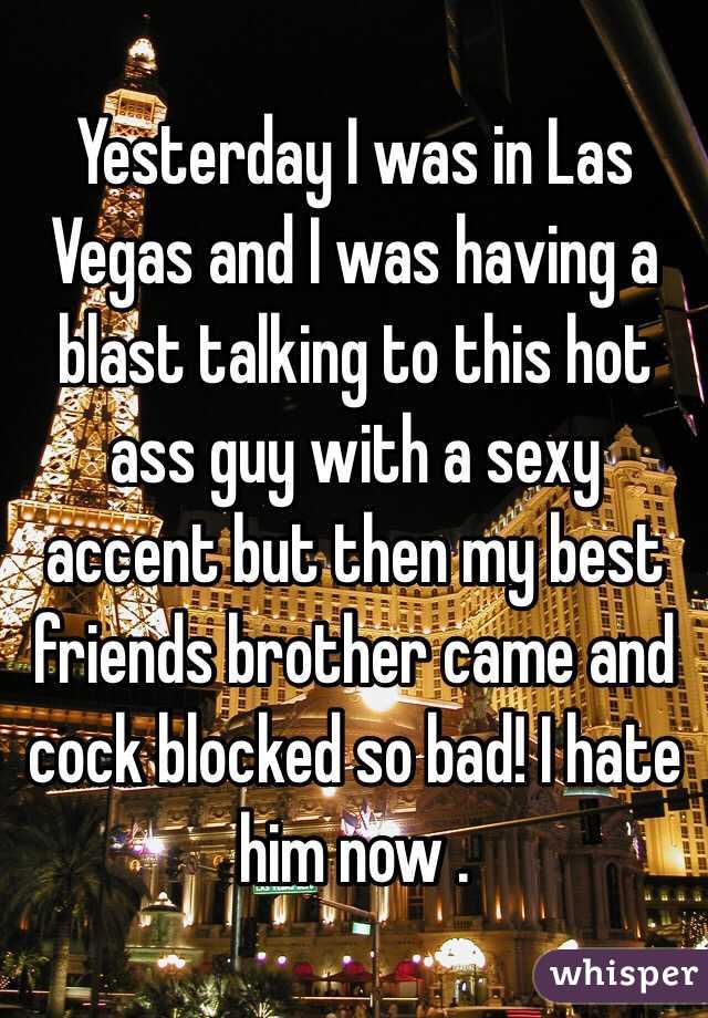 Yesterday I was in Las Vegas and I was having a blast talking to this hot ass guy with a sexy accent but then my best friends brother came and  cock blocked so bad! I hate him now . 