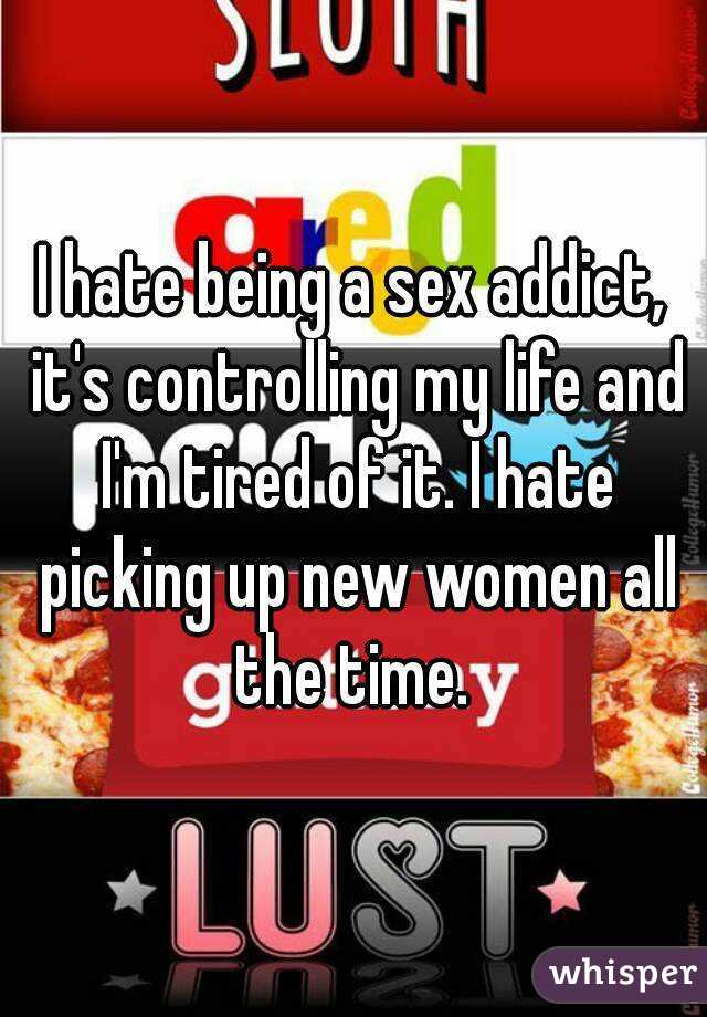 I hate being a sex addict, it's controlling my life and I'm tired of it. I hate picking up new women all the time. 