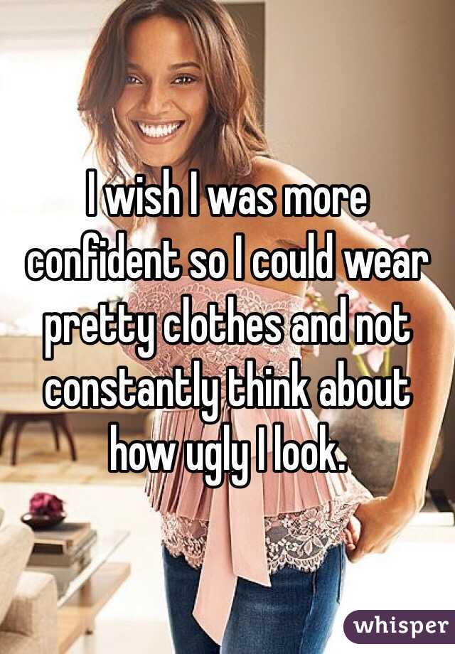 I wish I was more confident so I could wear pretty clothes and not constantly think about how ugly I look.