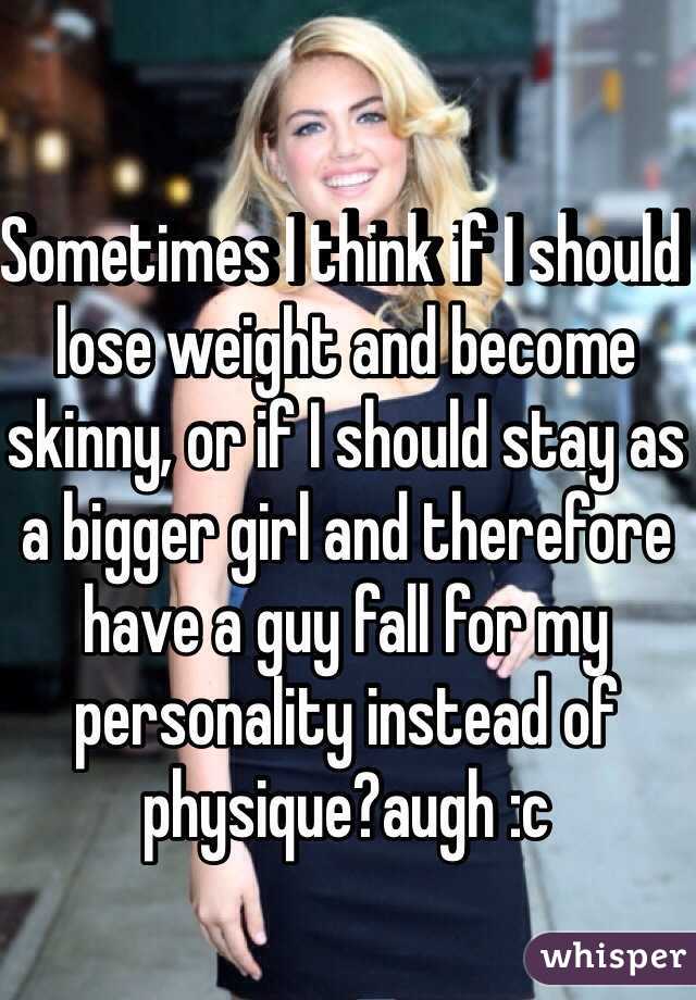 Sometimes I think if I should lose weight and become skinny, or if I should stay as a bigger girl and therefore have a guy fall for my personality instead of physique?augh :c