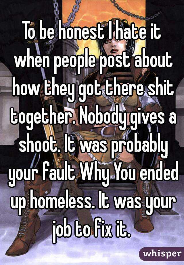 To be honest I hate it when people post about how they got there shit together. Nobody gives a shoot. It was probably your fault Why You ended up homeless. It was your job to fix it. 