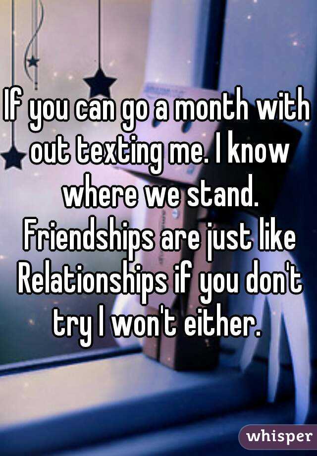 If you can go a month with out texting me. I know where we stand. Friendships are just like Relationships if you don't try I won't either. 