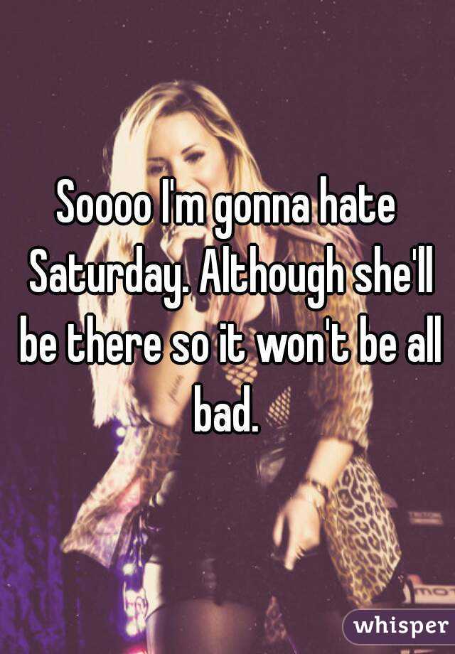Soooo I'm gonna hate Saturday. Although she'll be there so it won't be all bad. 
