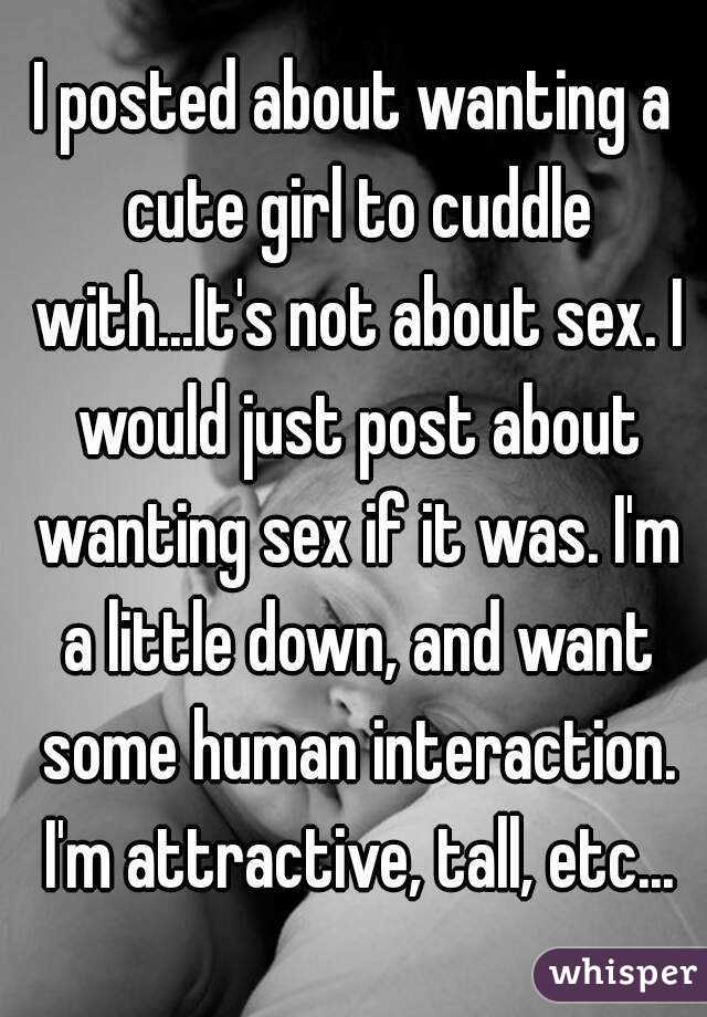 I posted about wanting a cute girl to cuddle with...It's not about sex. I would just post about wanting sex if it was. I'm a little down, and want some human interaction. I'm attractive, tall, etc...