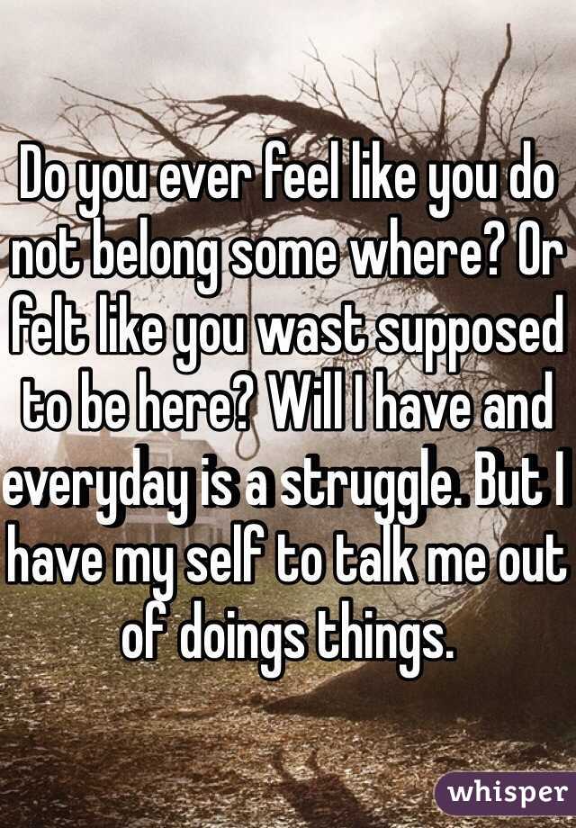 Do you ever feel like you do not belong some where? Or felt like you wast supposed to be here? Will I have and everyday is a struggle. But I have my self to talk me out of doings things. 