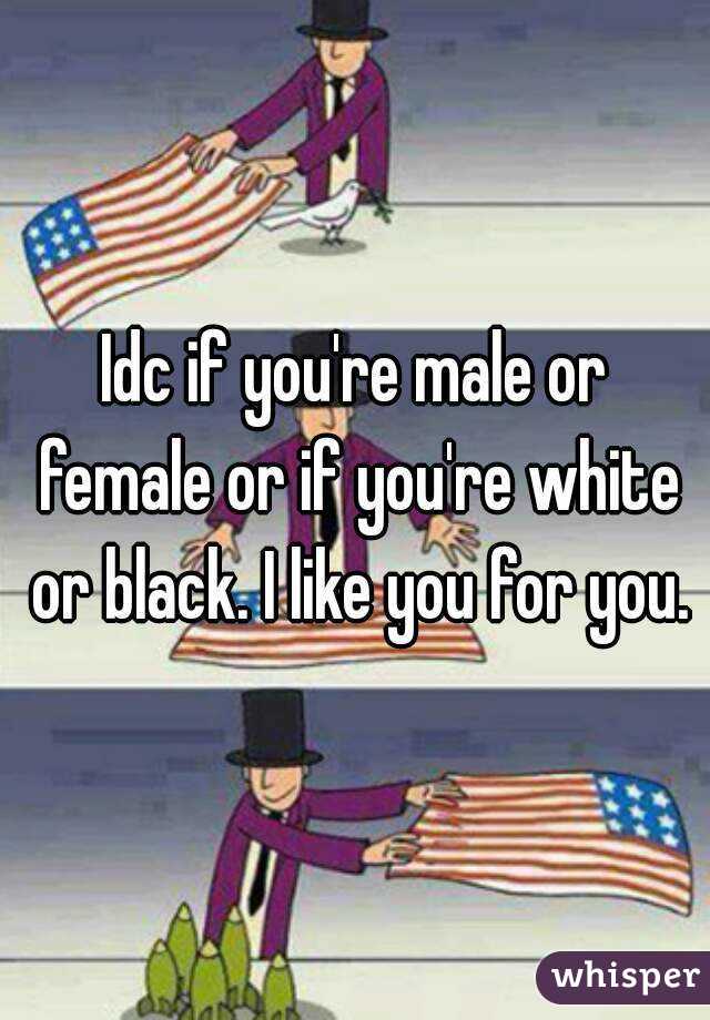 Idc if you're male or female or if you're white or black. I like you for you.