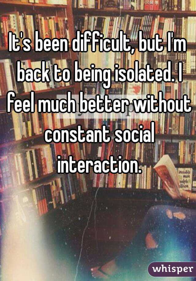 It's been difficult, but I'm back to being isolated. I feel much better without constant social interaction.
