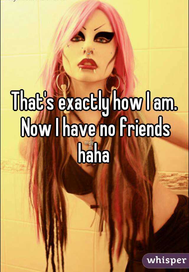 That's exactly how I am. Now I have no friends haha 