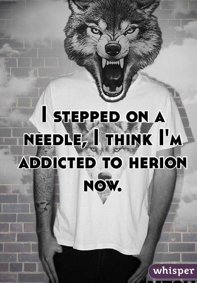 I stepped on a needle, I think I'm addicted to herion now.