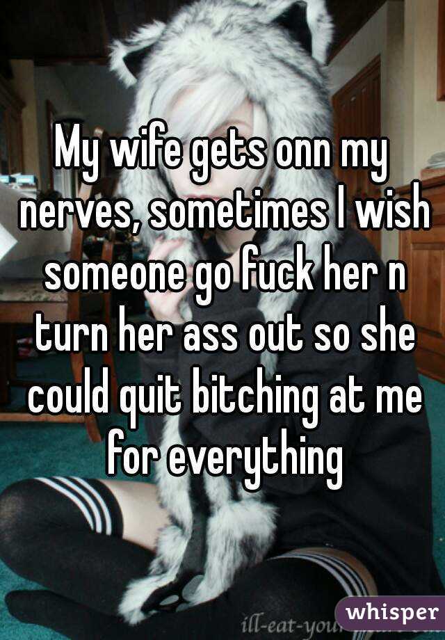 My wife gets onn my nerves, sometimes I wish someone go fuck her n turn her ass out so she could quit bitching at me for everything