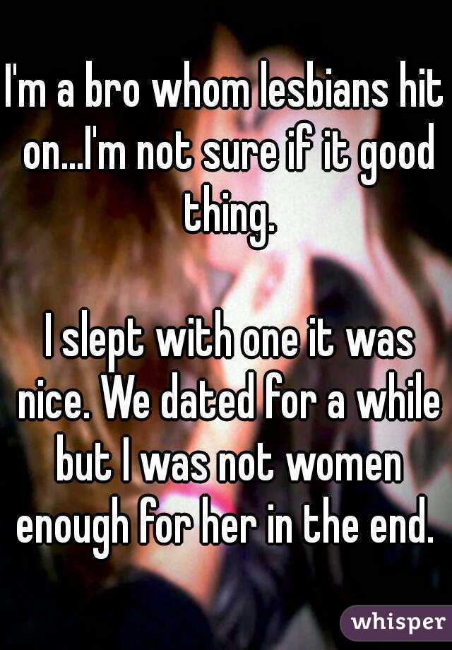 I'm a bro whom lesbians hit on...I'm not sure if it good thing.

 I slept with one it was nice. We dated for a while but I was not women enough for her in the end. 