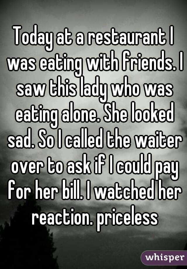 Today at a restaurant I was eating with friends. I saw this lady who was eating alone. She looked sad. So I called the waiter over to ask if I could pay for her bill. I watched her reaction. priceless