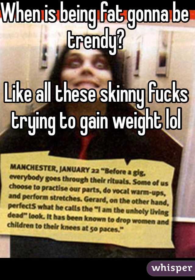 When is being fat gonna be trendy?

Like all these skinny fucks trying to gain weight lol