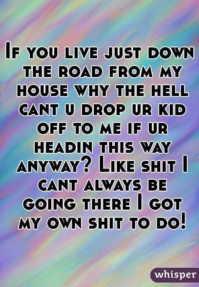 If you live just down the road from my house why the hell cant u drop ur kid off to me if ur headin this way anyway? Like shit I cant always be going there I got my own shit to do!