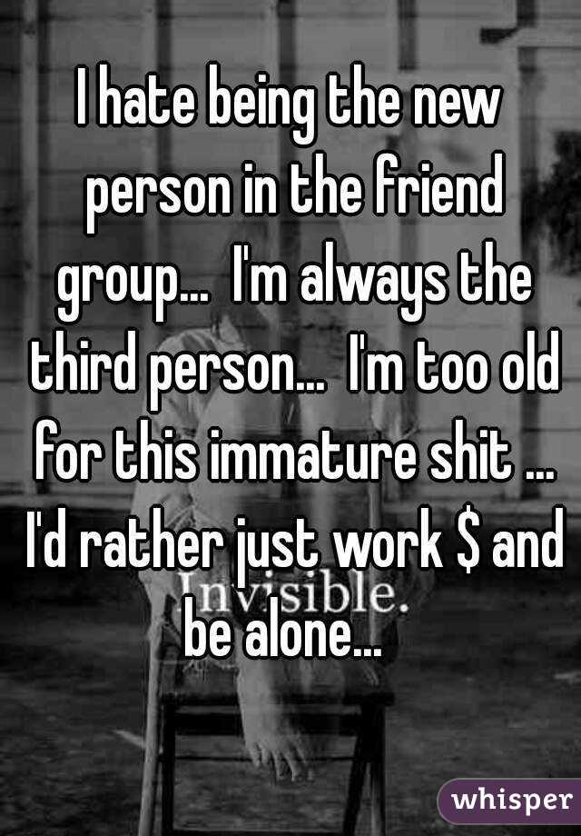 I hate being the new person in the friend group...  I'm always the third person...  I'm too old for this immature shit ... I'd rather just work $ and be alone...  