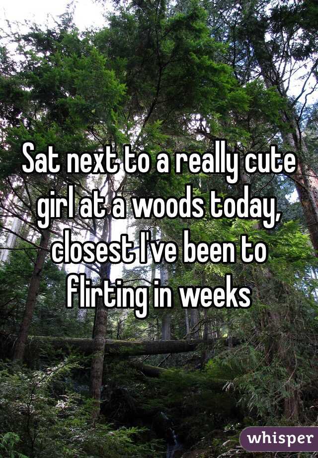 Sat next to a really cute girl at a woods today, closest I've been to flirting in weeks 
