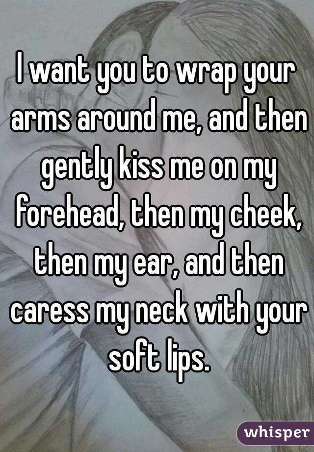 I want you to wrap your arms around me, and then gently kiss me on my forehead, then my cheek, then my ear, and then caress my neck with your soft lips.