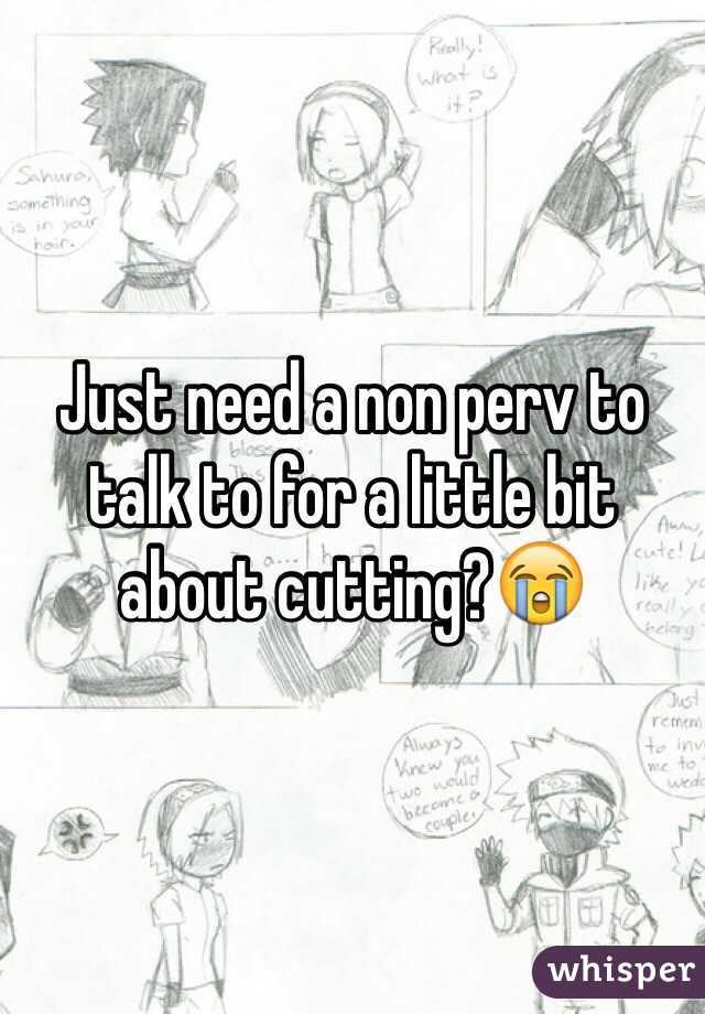 Just need a non perv to talk to for a little bit about cutting?😭