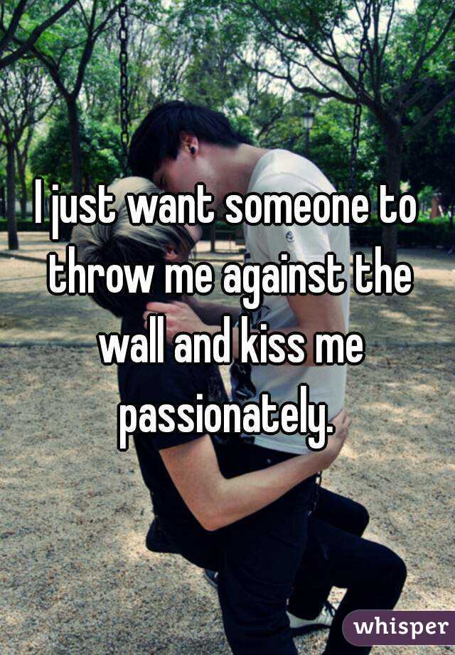 I just want someone to throw me against the wall and kiss me passionately. 