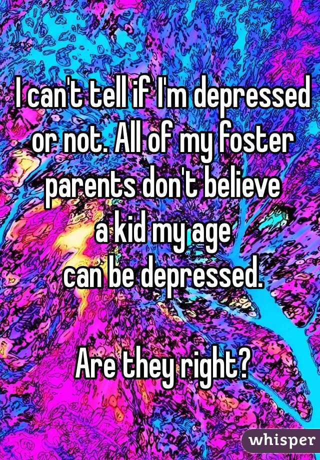I can't tell if I'm depressed 
or not. All of my foster 
parents don't believe 
a kid my age 
can be depressed. 

Are they right?