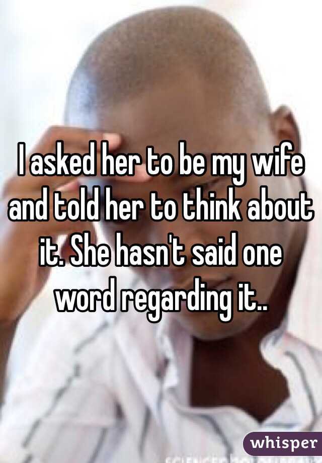 I asked her to be my wife and told her to think about it. She hasn't said one word regarding it..