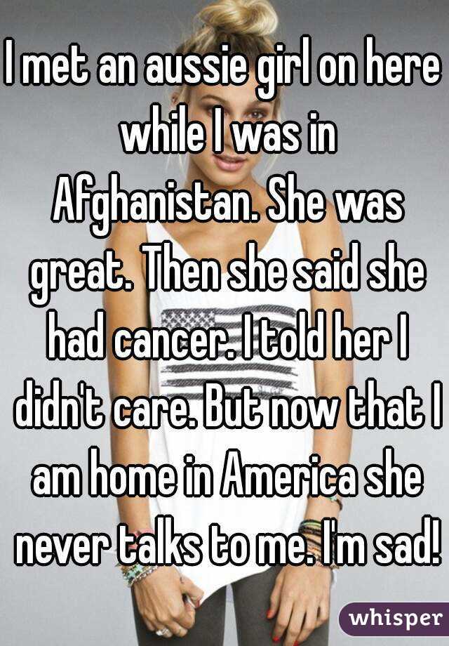 I met an aussie girl on here while I was in Afghanistan. She was great. Then she said she had cancer. I told her I didn't care. But now that I am home in America she never talks to me. I'm sad!