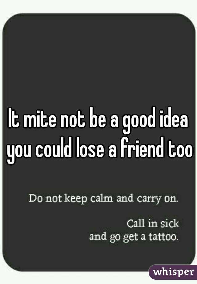 It mite not be a good idea you could lose a friend too