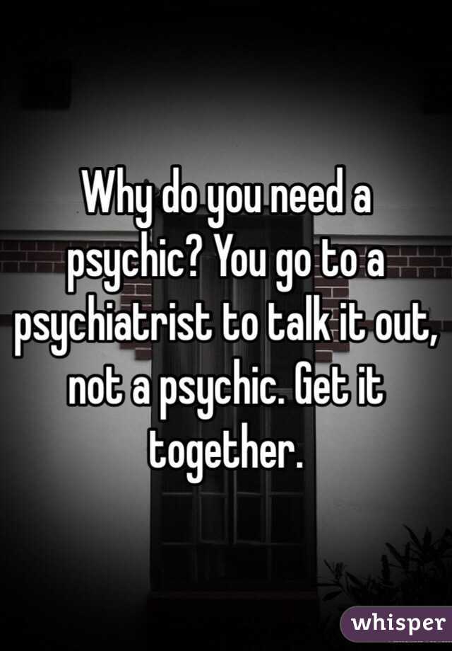 Why do you need a psychic? You go to a psychiatrist to talk it out, not a psychic. Get it together. 